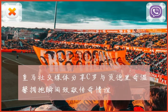 皇马社交媒体分享C罗与莫德里奇温馨拥抱瞬间致敬传奇情谊