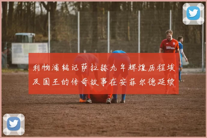 利物浦铭记萨拉赫九年辉煌历程埃及国王的传奇故事在安菲尔德延续
