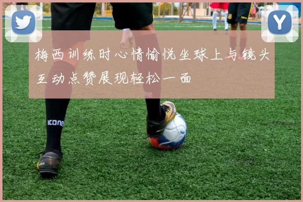 梅西训练时心情愉悦坐球上与镜头互动点赞展现轻松一面