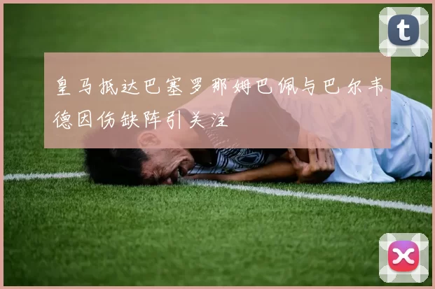 皇马抵达巴塞罗那姆巴佩与巴尔韦德因伤缺阵引关注