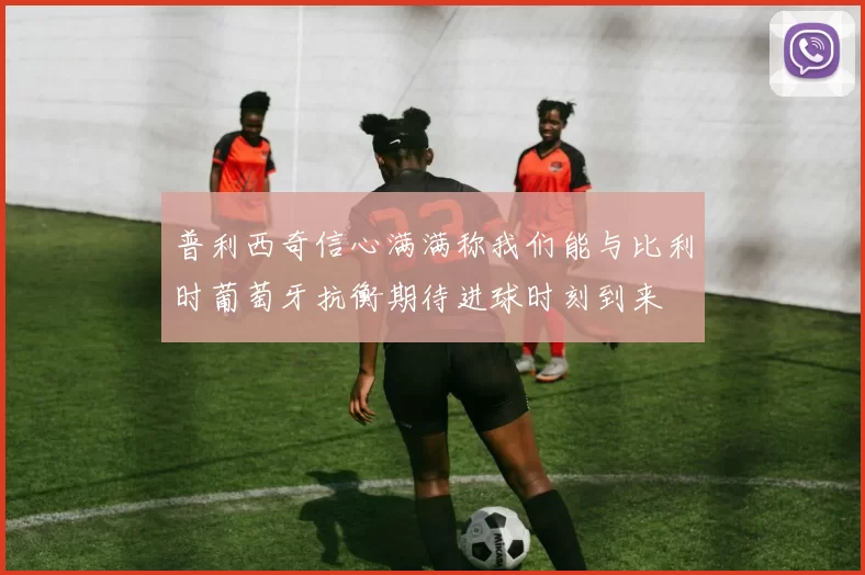 普利西奇信心满满称我们能与比利时葡萄牙抗衡期待进球时刻到来