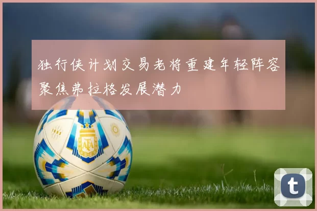 独行侠计划交易老将重建年轻阵容聚焦弗拉格发展潜力