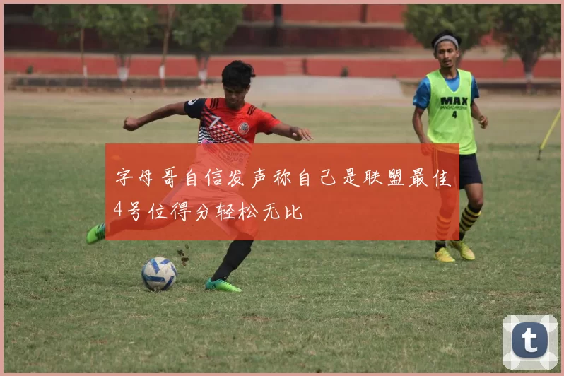 字母哥自信发声称自己是联盟最佳4号位得分轻松无比