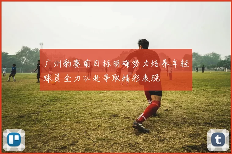 广州豹赛前目标明确努力培养年轻球员全力以赴争取精彩表现