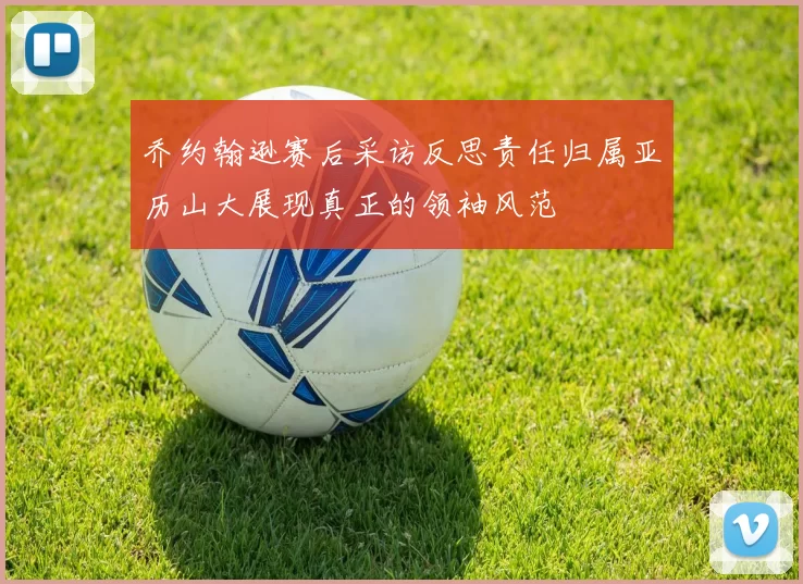 乔约翰逊赛后采访反思责任归属亚历山大展现真正的领袖风范