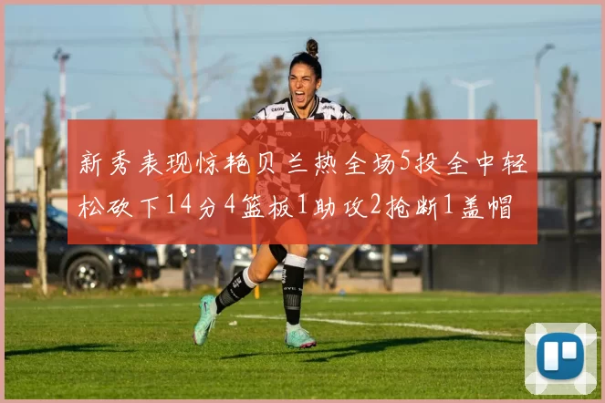 新秀表现惊艳贝兰热全场5投全中轻松砍下14分4篮板1助攻2抢断1盖帽