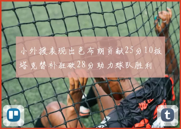 小外援表现出色布朗贡献25分10板塔克替补狂砍28分助力球队胜利