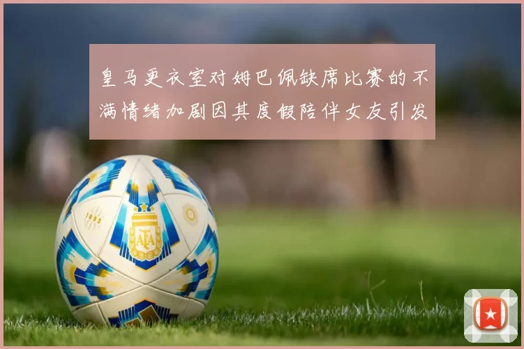 皇马更衣室对姆巴佩缺席比赛的不满情绪加剧因其度假陪伴女友引发争议