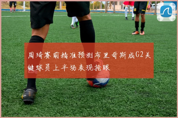 周琦赛前精准预测布里奇斯成G2关键球员上半场表现抢眼