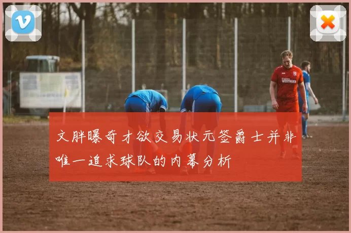 文胖曝奇才欲交易状元签爵士并非唯一追求球队的内幕分析