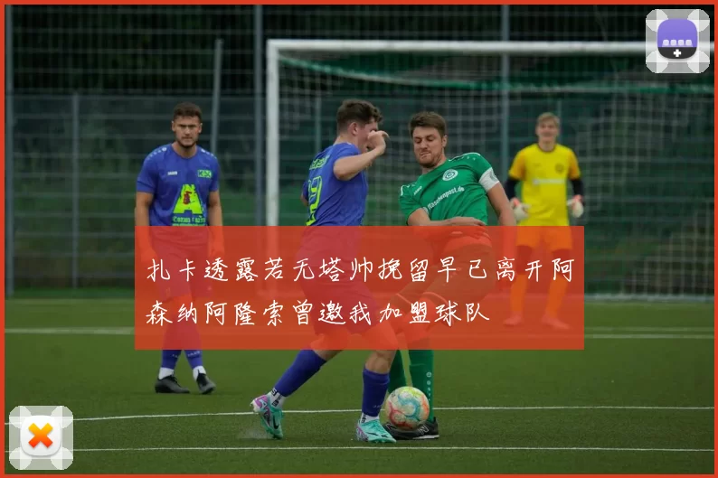 扎卡透露若无塔帅挽留早已离开阿森纳阿隆索曾邀我加盟球队