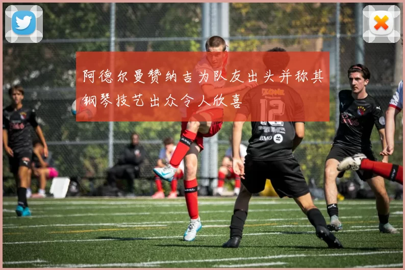 阿德尔曼赞纳吉为队友出头并称其钢琴技艺出众令人欣喜