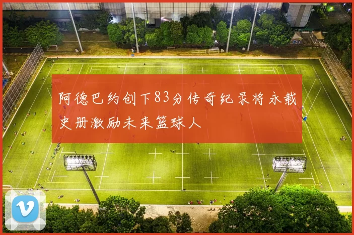 阿德巴约创下83分传奇纪录将永载史册激励未来篮球人