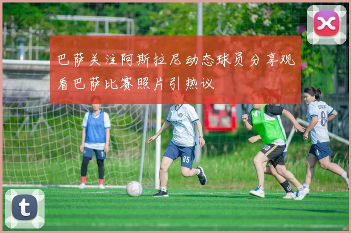 巴萨关注阿斯拉尼动态球员分享观看巴萨比赛照片引热议