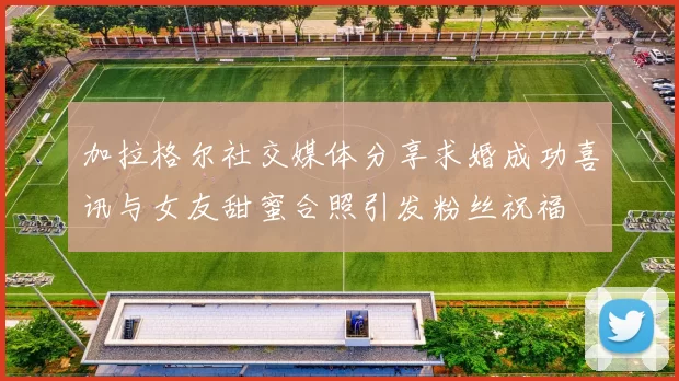 加拉格尔社交媒体分享求婚成功喜讯与女友甜蜜合照引发粉丝祝福
