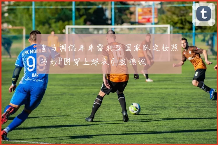 皇马调侃库库雷利亚国家队定妆照巧妙P图穿上球衣引发热议
