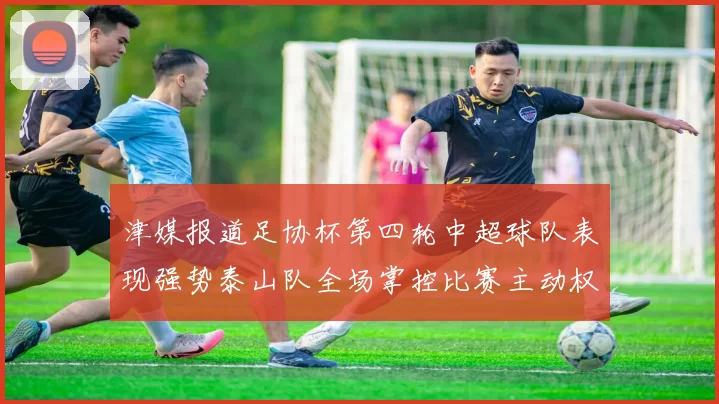 津媒报道足协杯第四轮中超球队表现强势泰山队全场掌控比赛主动权