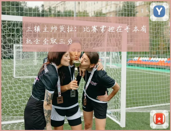 三镇主帅莫拉：比赛掌控在手本有机会全取三分