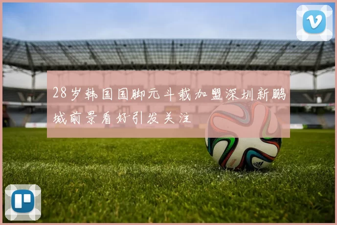 28岁韩国国脚元斗载加盟深圳新鹏城前景看好引发关注