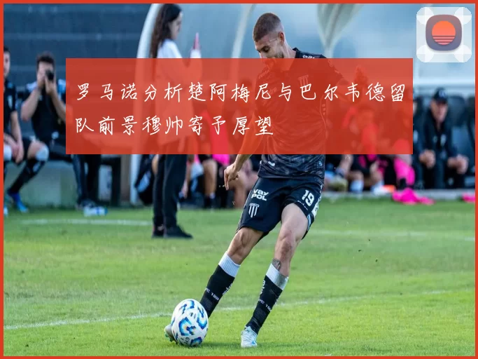 罗马诺分析楚阿梅尼与巴尔韦德留队前景穆帅寄予厚望