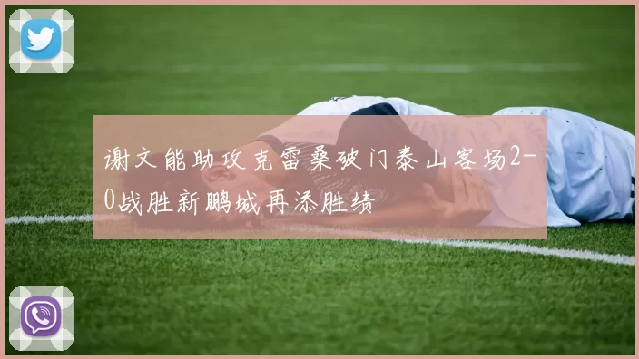 谢文能助攻克雷桑破门泰山客场2-0战胜新鹏城再添胜绩